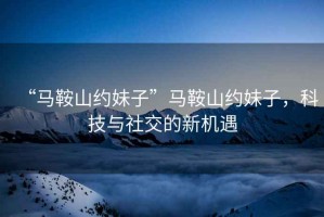 “馬鞍山約妹子”馬鞍山約妹子，科技與社交的新機(jī)遇