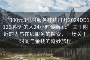 “300元3小時服務在線打開2024DD1126.附近的人24小時最新.cc”關于附近的人與在線服務的探索，一場關于時間與金錢的奇妙旅程