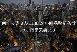 南寧夫妻交友1130.24小時品鑒新茶葉.cc:南寧夫妻spa