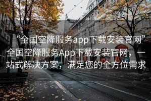“全國空降服務(wù)app下載安裝官網(wǎng)”全國空降服務(wù)App下載安裝官網(wǎng)，一站式解決方案，滿足您的全方位需求