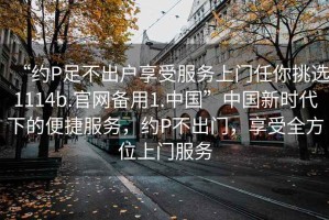 “約P足不出戶享受服務(wù)上門任你挑選1114b.官網(wǎng)備用1.中國”中國新時代下的便捷服務(wù)，約P不出門，享受全方位上門服務(wù)