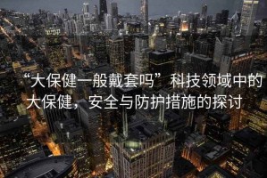 “大保健一般戴套嗎”科技領(lǐng)域中的大保健，安全與防護(hù)措施的探討