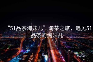 “51品茶淘妹兒”淘茶之旅，遇見51品茶的淘妹兒