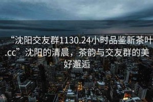 “沈陽(yáng)交友群1130.24小時(shí)品鑒新茶葉.cc”沈陽(yáng)的清晨，茶韻與交友群的美好邂逅