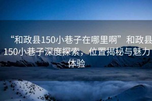 “和政縣150小巷子在哪里啊”和政縣150小巷子深度探索，位置揭秘與魅力體驗
