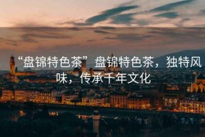 “盤錦特色茶”盤錦特色茶，獨(dú)特風(fēng)味，傳承千年文化