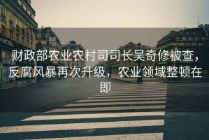 財政部農業(yè)農村司司長吳奇修被查，反腐風暴再次升級，農業(yè)領域整頓在即