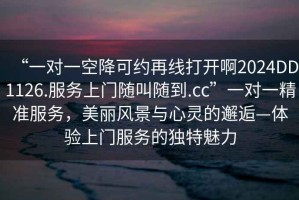 “一對一空降可約再線打開啊2024DD1126.服務(wù)上門隨叫隨到.cc”一對一精準服務(wù)，美麗風景與心靈的邂逅—體驗上門服務(wù)的獨特魅力