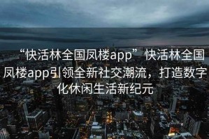 “快活林全國鳳樓app”快活林全國鳳樓app引領(lǐng)全新社交潮流，打造數(shù)字化休閑生活新紀(jì)元