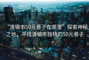 “清鎮(zhèn)市50元巷子在哪里”探索神秘之地，尋找清鎮(zhèn)市獨特的50元巷子