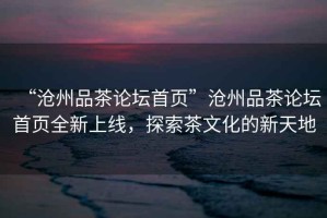 “滄州品茶論壇首頁(yè)”滄州品茶論壇首頁(yè)全新上線，探索茶文化的新天地