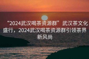 “2024武漢喝茶資源群”武漢茶文化盛行，2024武漢喝茶資源群引領(lǐng)茶界新風(fēng)尚