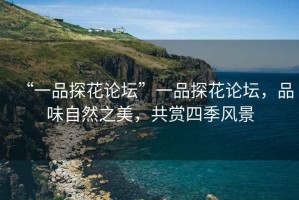“一品探花論壇”一品探花論壇，品味自然之美，共賞四季風(fēng)景