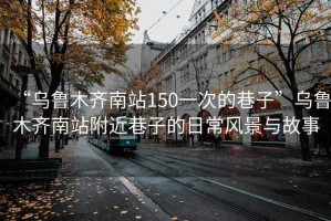 “烏魯木齊南站150一次的巷子”烏魯木齊南站附近巷子的日常風(fēng)景與故事