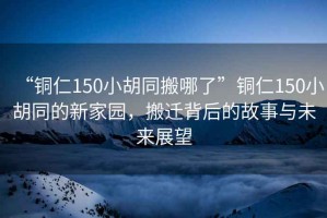 “銅仁150小胡同搬哪了”銅仁150小胡同的新家園，搬遷背后的故事與未來展望
