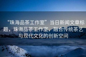 “珠海品茶工作室”當(dāng)日新聞文章標(biāo)題，珠海品茶工作室，融合傳統(tǒng)茶藝與現(xiàn)代文化的創(chuàng)新空間