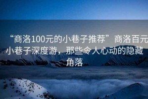 “商洛100元的小巷子推薦”商洛百元小巷子深度游，那些令人心動的隱藏角落