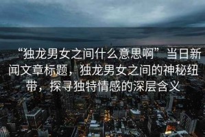 “獨(dú)龍男女之間什么意思啊”當(dāng)日新聞文章標(biāo)題，獨(dú)龍男女之間的神秘紐帶，探尋獨(dú)特情感的深層含義