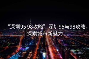 “深圳95 98攻略”深圳95與98攻略，探索城市新魅力