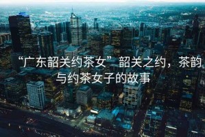 “廣東韶關(guān)約茶女”韶關(guān)之約，茶韻與約茶女子的故事