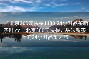 “北京300元快餐1130.24小時(shí)品鑒新茶葉.cc”北京300元快餐，品味新茶葉的24小時(shí)品鑒之旅
