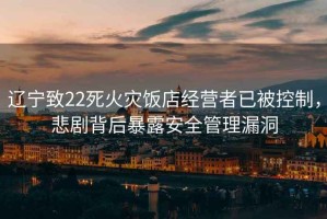 遼寧致22死火災(zāi)飯店經(jīng)營者已被控制，悲劇背后暴露安全管理漏洞