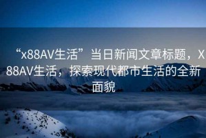 “x88AV生活”當(dāng)日新聞文章標(biāo)題，X88AV生活，探索現(xiàn)代都市生活的全新面貌