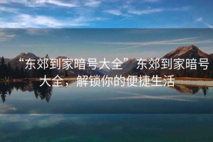 “東郊到家暗號大全”東郊到家暗號大全，解鎖你的便捷生活