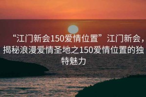 “江門新會150愛情位置”江門新會，揭秘浪漫愛情圣地之150愛情位置的獨特魅力