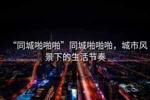 “同城啪啪啪”同城啪啪啪，城市風(fēng)景下的生活節(jié)奏