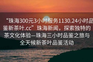 “珠海300元3小時(shí)服務(wù)1130.24小時(shí)品鑒新茶葉.cc”珠海新聞，探索獨(dú)特的茶文化體驗(yàn)—珠海三小時(shí)品鑒之旅與全天候新茶葉品鑒活動(dòng)