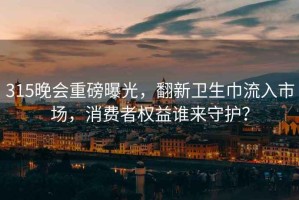 315晚會(huì)重磅曝光，翻新衛(wèi)生巾流入市場(chǎng)，消費(fèi)者權(quán)益誰來守護(hù)？