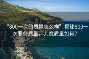“800一次的質(zhì)量怎么樣”揭秘800一次服務(wù)質(zhì)量，究竟質(zhì)量如何？