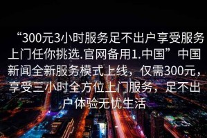“300元3小時(shí)服務(wù)足不出戶享受服務(wù)上門(mén)任你挑選.官網(wǎng)備用1.中國(guó)”中國(guó)新聞全新服務(wù)模式上線，僅需300元，享受三小時(shí)全方位上門(mén)服務(wù)，足不出戶體驗(yàn)無(wú)憂生活