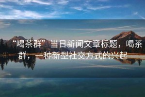 “喝茶群”當(dāng)日新聞文章標(biāo)題，喝茶群，一種新型社交方式的興起