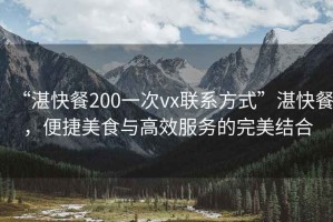 “湛快餐200一次vx聯(lián)系方式”湛快餐，便捷美食與高效服務(wù)的完美結(jié)合