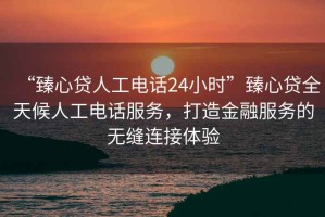“臻心貸人工電話24小時”臻心貸全天候人工電話服務，打造金融服務的無縫連接體驗