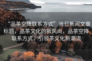“品茶空降聯系方式”當日新聞文章標題，品茶文化的新風尚，品茶空降聯系方式，引領茶文化新潮流