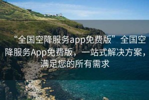 “全國(guó)空降服務(wù)app免費(fèi)版”全國(guó)空降服務(wù)App免費(fèi)版，一站式解決方案，滿足您的所有需求