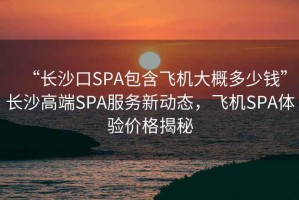 “長(zhǎng)沙口SPA包含飛機(jī)大概多少錢(qián)”長(zhǎng)沙高端SPA服務(wù)新動(dòng)態(tài)，飛機(jī)SPA體驗(yàn)價(jià)格揭秘