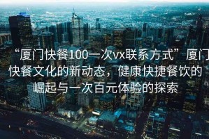 “廈門快餐100一次vx聯(lián)系方式”廈門快餐文化的新動(dòng)態(tài)，健康快捷餐飲的崛起與一次百元體驗(yàn)的探索
