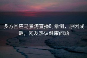 多方回應(yīng)馬景濤直播時(shí)暈倒，原因成謎，網(wǎng)友熱議健康問(wèn)題