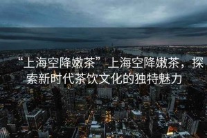 “上海空降嫩茶”上?？战的鄄?，探索新時代茶飲文化的獨特魅力
