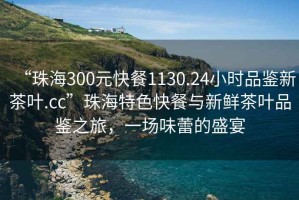 “珠海300元快餐1130.24小時(shí)品鑒新茶葉.cc”珠海特色快餐與新鮮茶葉品鑒之旅，一場(chǎng)味蕾的盛宴
