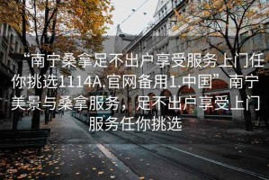 “南寧桑拿足不出戶享受服務(wù)上門任你挑選1114A.官網(wǎng)備用1.中國”南寧美景與桑拿服務(wù)，足不出戶享受上門服務(wù)任你挑選