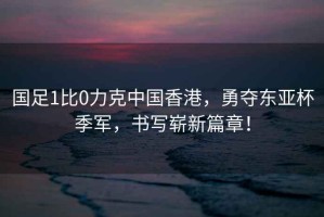 國足1比0力克中國香港，勇奪東亞杯季軍，書寫嶄新篇章！