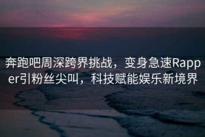 奔跑吧周深跨界挑戰(zhàn)，變身急速Rapper引粉絲尖叫，科技賦能娛樂新境界