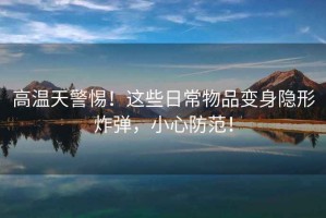 高溫天警惕！這些日常物品變身隱形炸彈，小心防范！