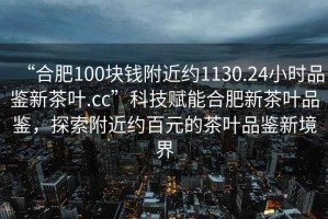 “合肥100塊錢附近約1130.24小時品鑒新茶葉.cc”科技賦能合肥新茶葉品鑒，探索附近約百元的茶葉品鑒新境界