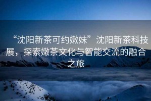 “沈陽(yáng)新茶可約嫩妹”沈陽(yáng)新茶科技展，探索嫩茶文化與智能交流的融合之旅
